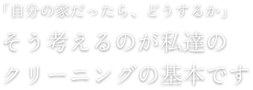 「自分の家だったら、どうするか」そう考えるのが私達のクリーニングの基本です